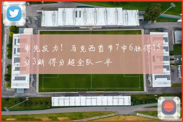 率先发力！马克西首节7中6独得15分3断 得分超全队一半