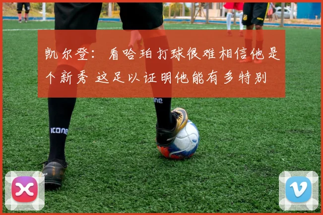 凯尔登：看哈珀打球很难相信他是个新秀 这足以证明他能有多特别