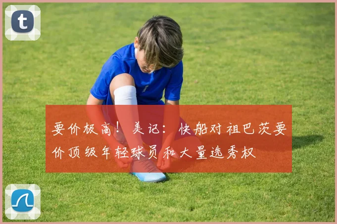 要价极高！美记：快船对祖巴茨要价顶级年轻球员和大量选秀权