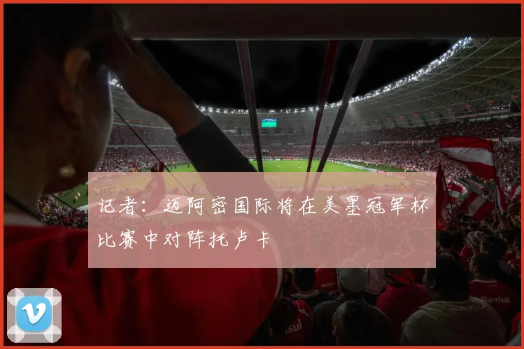 记者：迈阿密国际将在美墨冠军杯比赛中对阵托卢卡