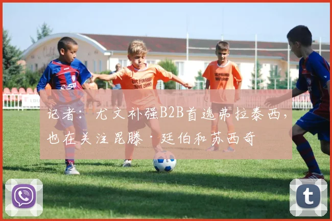 记者：尤文补强B2B首选弗拉泰西，也在关注昆滕·廷伯和苏西奇