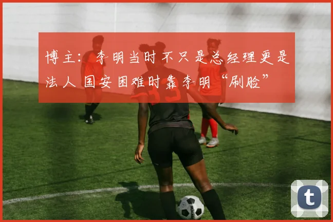 博主：李明当时不只是总经理更是法人 国安困难时靠李明“刷脸”