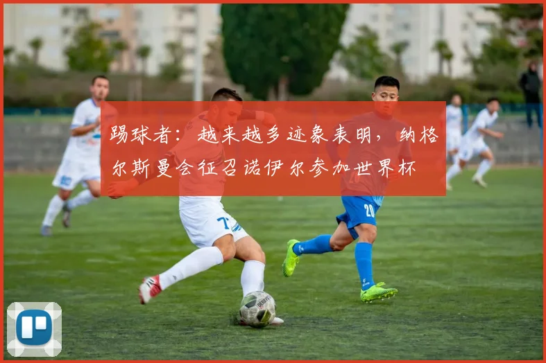 踢球者：越来越多迹象表明，纳格尔斯曼会征召诺伊尔参加世界杯