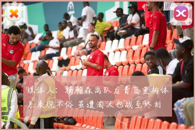 媒体人：杨瀚森离队后青岛重构体系表现不俗 虽遭淘汰也战至终刻