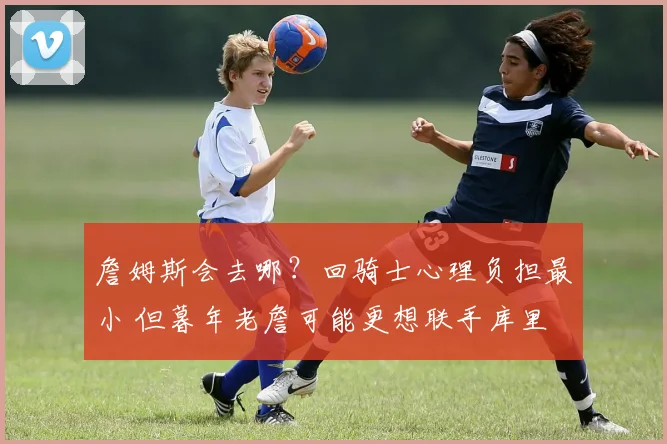 詹姆斯会去哪？回骑士心理负担最小 但暮年老詹可能更想联手库里