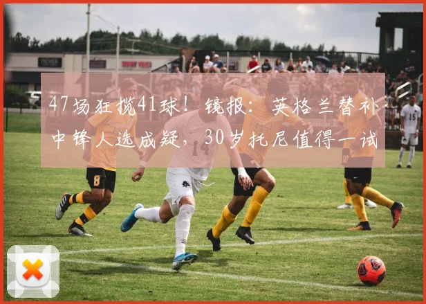 47场狂揽41球！镜报：英格兰替补中锋人选成疑，30岁托尼值得一试