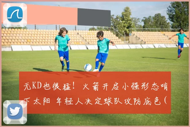 无KD也很猛！火箭开启小强形态啃下太阳 年轻人决定球队攻防底色(1)