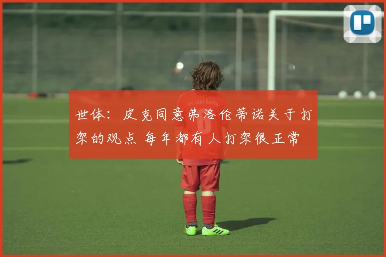 世体：皮克同意弗洛伦蒂诺关于打架的观点 每年都有人打架很正常