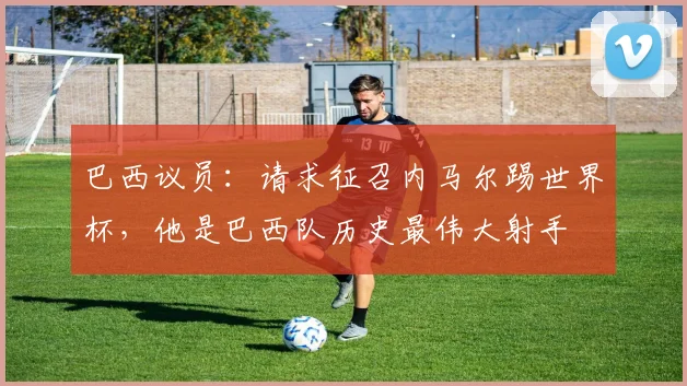 巴西议员：请求征召内马尔踢世界杯，他是巴西队历史最伟大射手