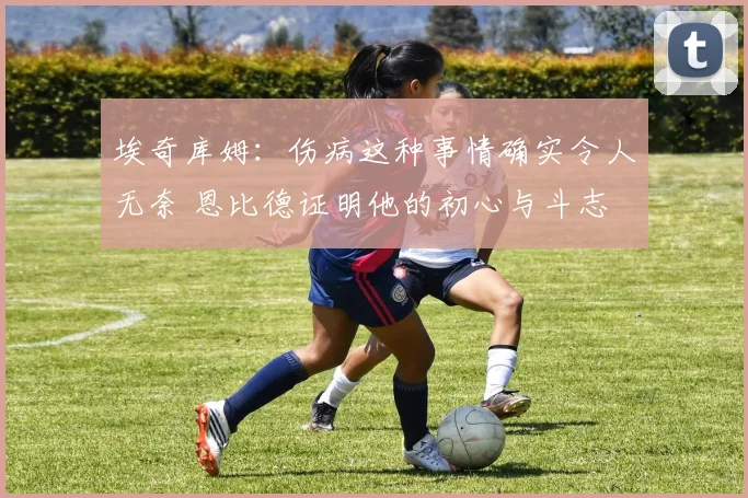 埃奇库姆：伤病这种事情确实令人无奈 恩比德证明他的初心与斗志