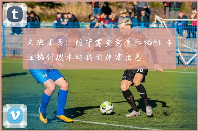 文班亚马：防守需要意愿和牺牲 专注执行战术时我们非常出色