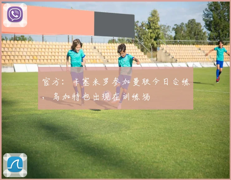 官方：卡塞米罗参加曼联今日合练，乌加特也出现在训练场
