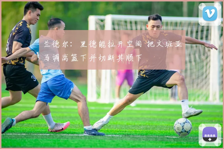 兰德尔：里德能拉开空间 把文班亚马调离篮下并切断其顺下