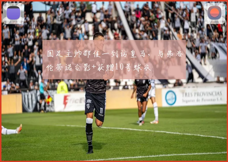 国足主帅邵佳一到访皇马，与弗洛伦蒂诺合影+获赠10号球衣