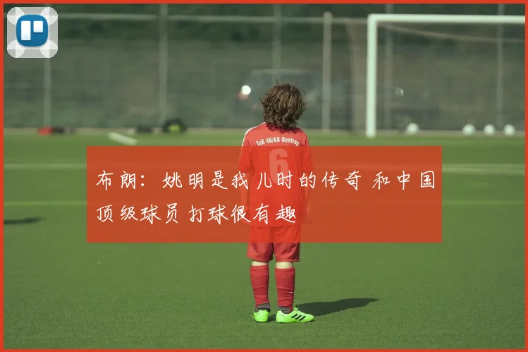 布朗：姚明是我儿时的传奇 和中国顶级球员打球很有趣