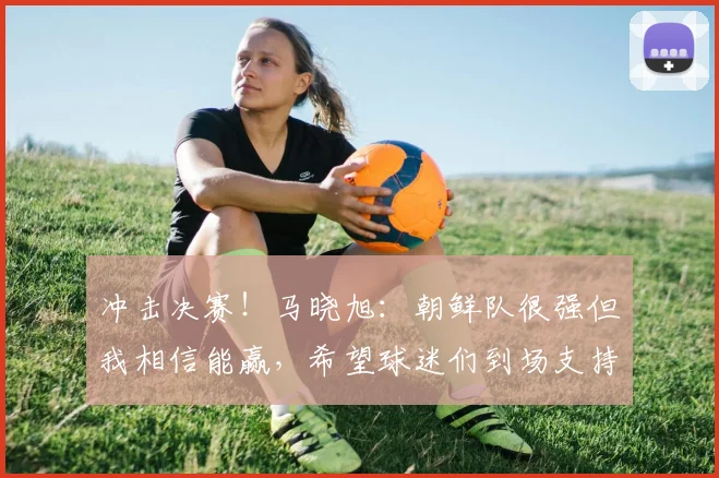 冲击决赛！马晓旭：朝鲜队很强但我相信能赢，希望球迷们到场支持