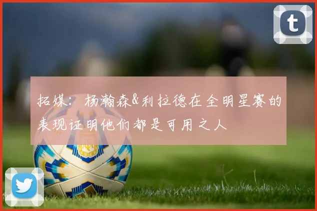 拓媒：杨瀚森&利拉德在全明星赛的表现证明他们都是可用之人