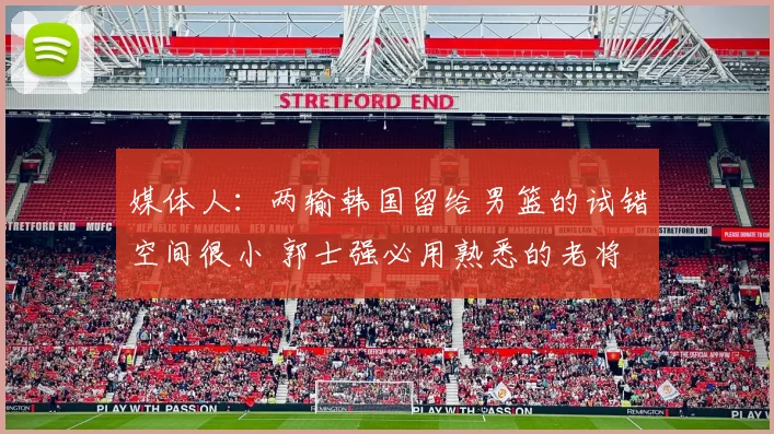 媒体人：两输韩国留给男篮的试错空间很小 郭士强必用熟悉的老将